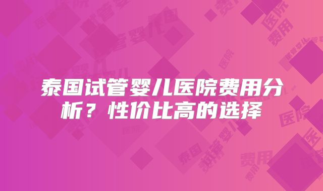 泰国试管婴儿医院费用分析？性价比高的选择