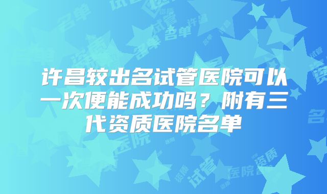 许昌较出名试管医院可以一次便能成功吗?附有三代资质医院名单