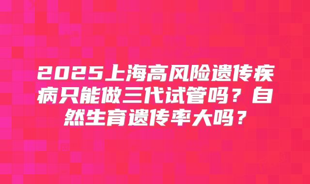 2025上海高风险遗传疾病只能做三代试管吗?自然生育遗传率大吗?