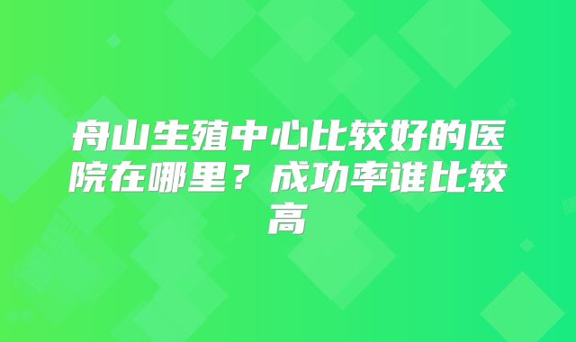 舟山生殖中心比较好的医院在哪里？成功率谁比较高