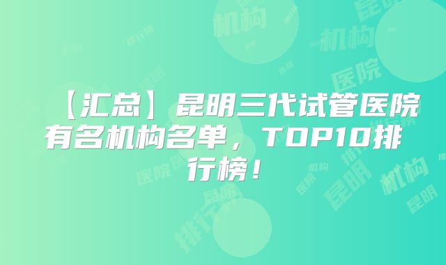【汇总】昆明三代试管医院有名机构名单,TOP10排行榜!