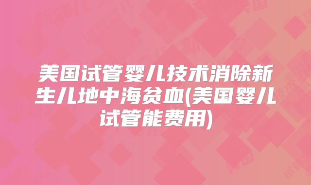 美国试管婴儿技术消除新生儿地中海贫血(美国婴儿试管能费用)