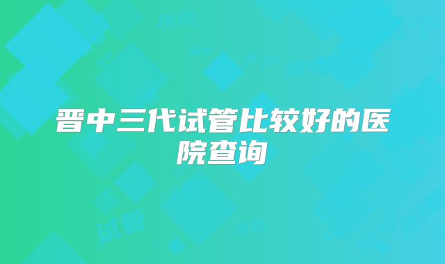晋中三代试管比较好的医院查询