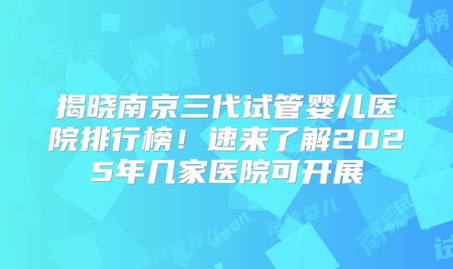 揭晓南京三代试管婴儿医院排行榜！速来了解2025年几家医院可开展
