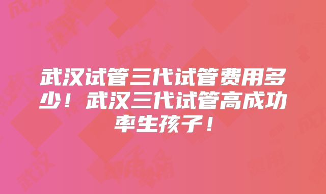 武汉试管三代试管费用多少!武汉三代试管高成功率生孩子!