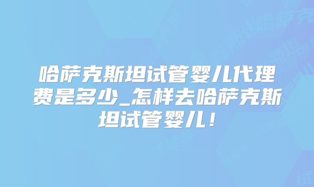 哈萨克斯坦试管婴儿代理费是多少_怎样去哈萨克斯坦试管婴儿!