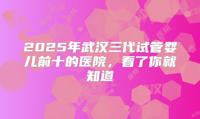2025年武汉三代试管婴儿前十的医院,看了你就知道