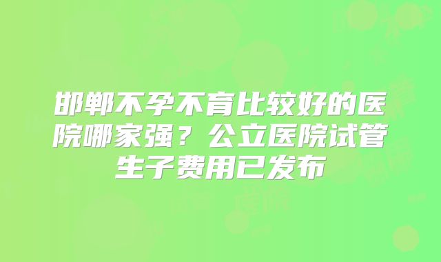 邯郸不孕不育比较好的医院哪家强？公立医院试管生子费用已发布