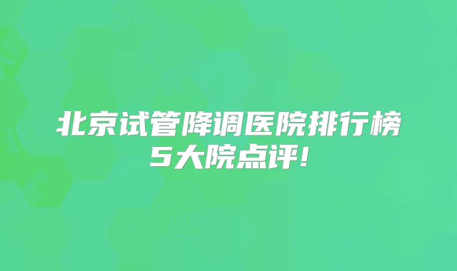 北京试管降调医院排行榜5大院点评!