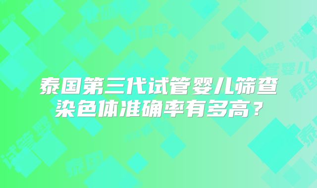 泰国第三代试管婴儿筛查染色体准确率有多高?