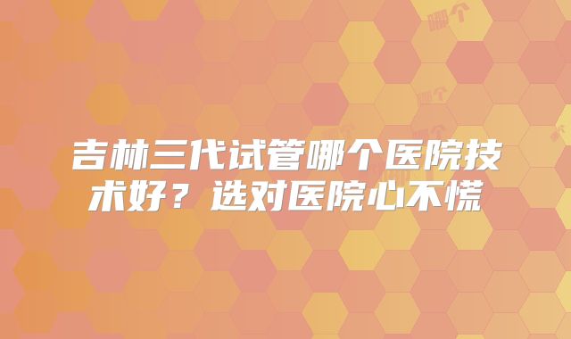 吉林三代试管哪个医院技术好？选对医院心不慌