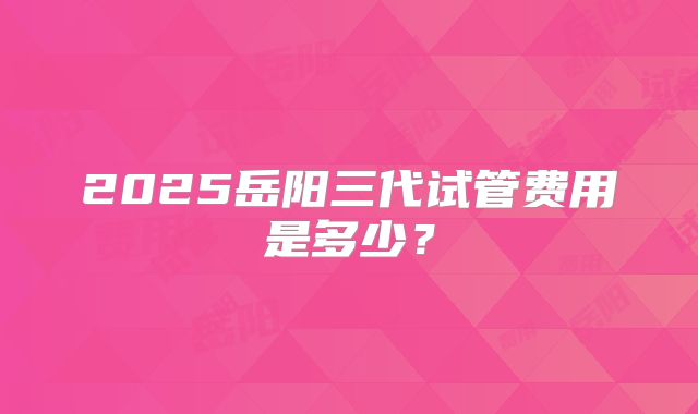 2025岳阳三代试管费用是多少?