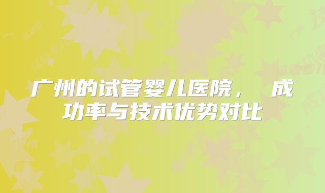 广州的试管婴儿医院, 成功率与技术优势对比