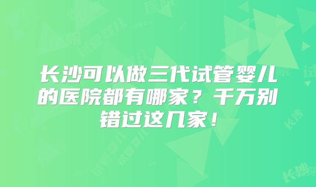 长沙可以做三代试管婴儿的医院都有哪家?千万别错过这几家!