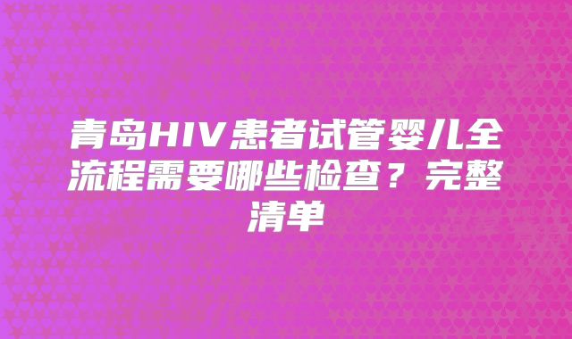 青岛HIV患者试管婴儿全流程需要哪些检查？完整清单