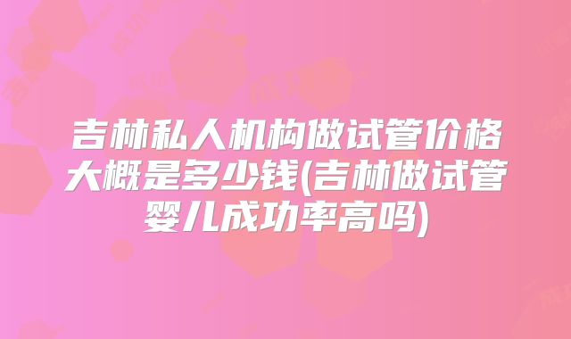 吉林私人机构做试管价格大概是多少钱(吉林做试管婴儿成功率高吗)