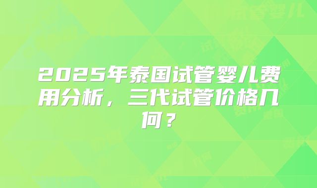 2025年泰国试管婴儿费用分析,三代试管价格几何?