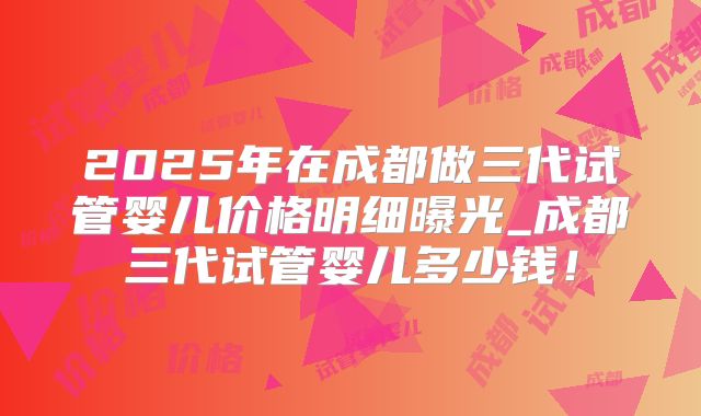 2025年在成都做三代试管婴儿价格明细曝光_成都三代试管婴儿多少钱!