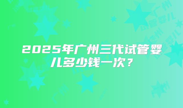 2025年广州三代试管婴儿多少钱一次?