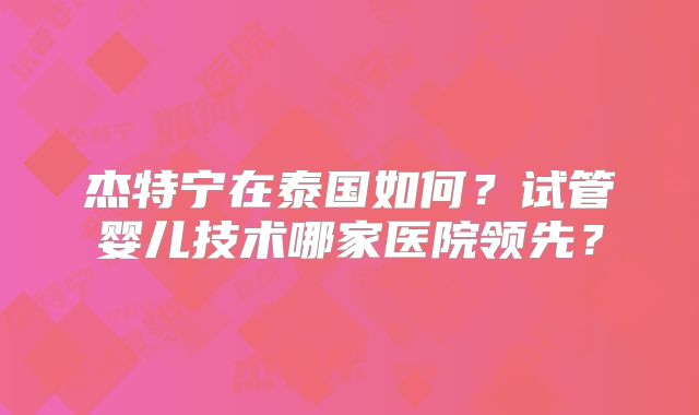 杰特宁在泰国如何?试管婴儿技术哪家医院领先?