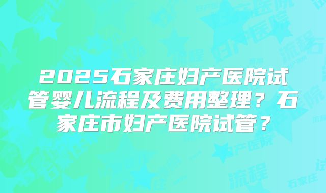 2025石家庄妇产医院试管婴儿流程及费用整理？石家庄市妇产医院试管？