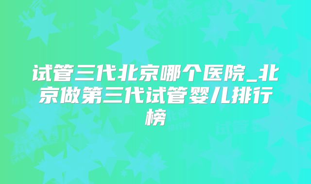 试管三代北京哪个医院_北京做第三代试管婴儿排行榜