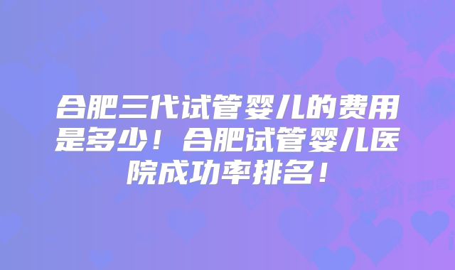 合肥三代试管婴儿的费用是多少!合肥试管婴儿医院成功率排名!