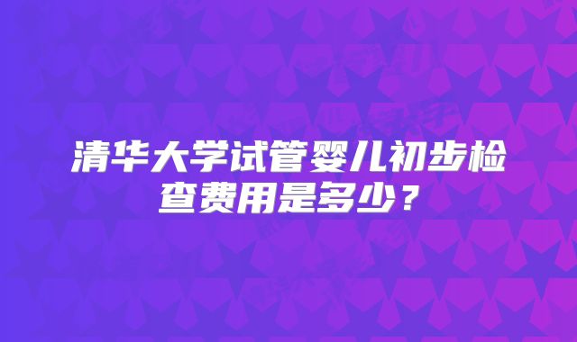 清华大学试管婴儿初步检查费用是多少？