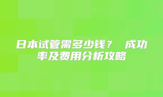 日本试管需多少钱? 成功率及费用分析攻略