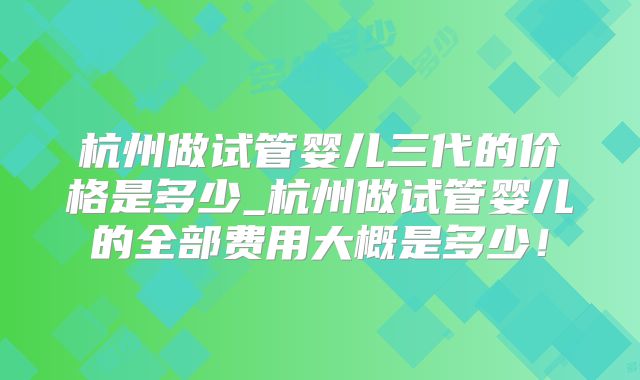 杭州做试管婴儿三代的价格是多少_杭州做试管婴儿的全部费用大概是多少!