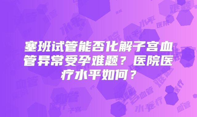 塞班试管能否化解子宫血管异常受孕难题？医院医疗水平如何？