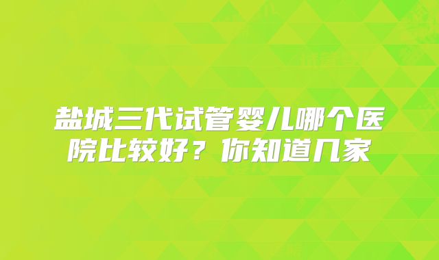 盐城三代试管婴儿哪个医院比较好?你知道几家