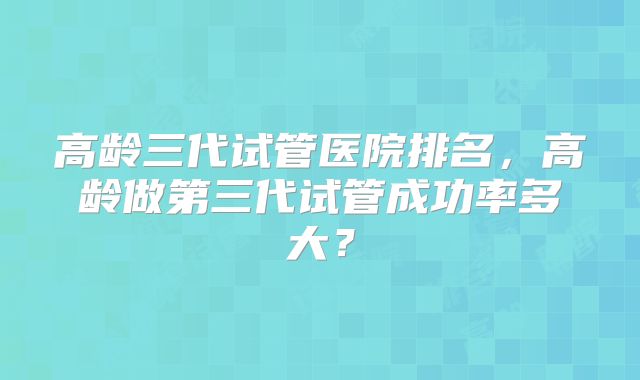 高龄三代试管医院排名,高龄做第三代试管成功率多大?