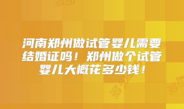 河南郑州做试管婴儿需要结婚证吗！郑州做个试管婴儿大概花多少钱！