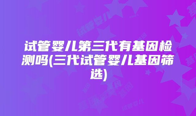 试管婴儿第三代有基因检测吗(三代试管婴儿基因筛选)