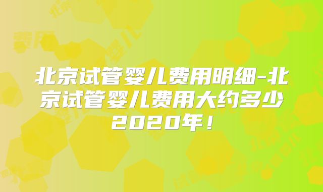 北京试管婴儿费用明细-北京试管婴儿费用大约多少2020年！