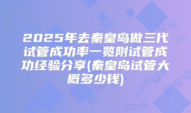 2025年去秦皇岛做三代试管成功率一览附试管成功经验分享(秦皇岛试管大概多少钱)