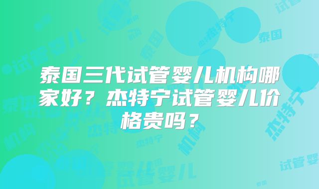 泰国三代试管婴儿机构哪家好？杰特宁试管婴儿价格贵吗？