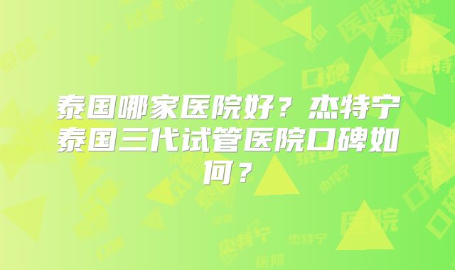 泰国哪家医院好？杰特宁泰国三代试管医院口碑如何？