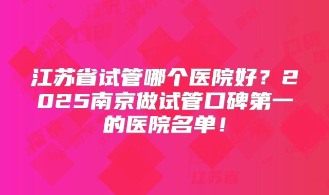 江苏省试管哪个医院好?2025南京做试管口碑第一的医院名单!