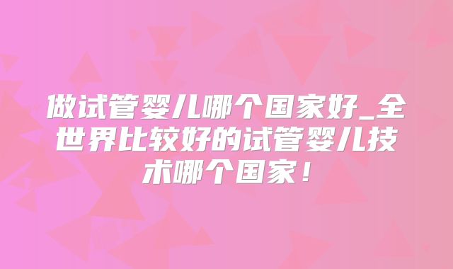 做试管婴儿哪个国家好_全世界比较好的试管婴儿技术哪个国家!