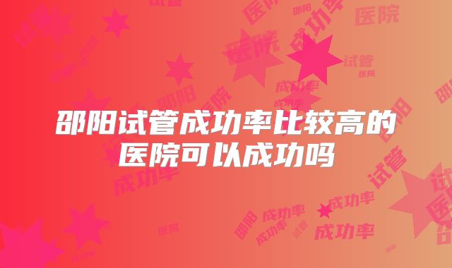 邵阳试管成功率比较高的医院可以成功吗