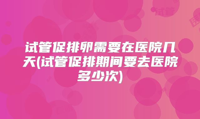 试管促排卵需要在医院几天(试管促排期间要去医院多少次)