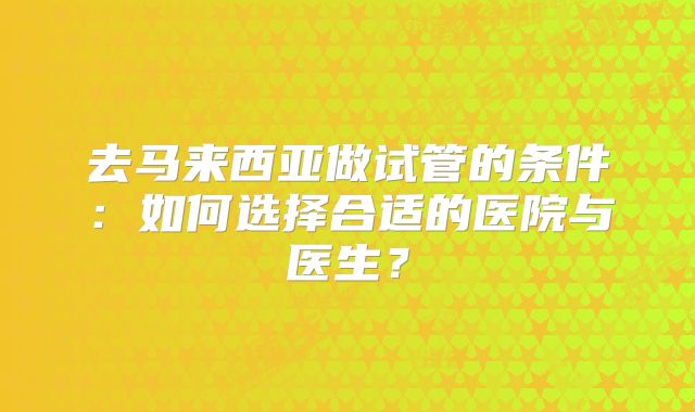 去马来西亚做试管的条件:如何选择合适的医院与医生?