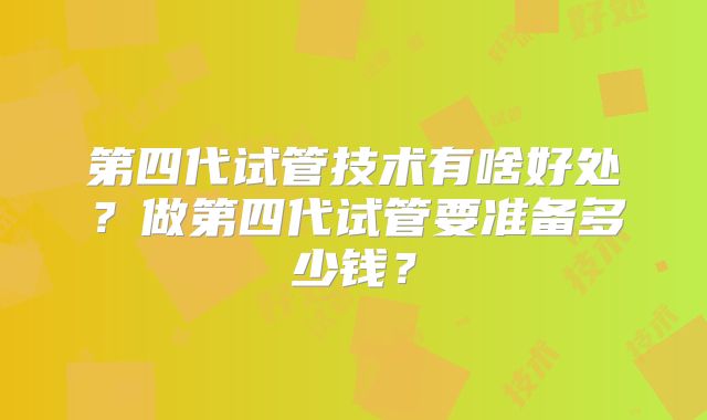 第四代试管技术有啥好处?做第四代试管要准备多少钱?