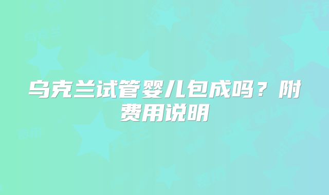 乌克兰试管婴儿包成吗?附费用说明