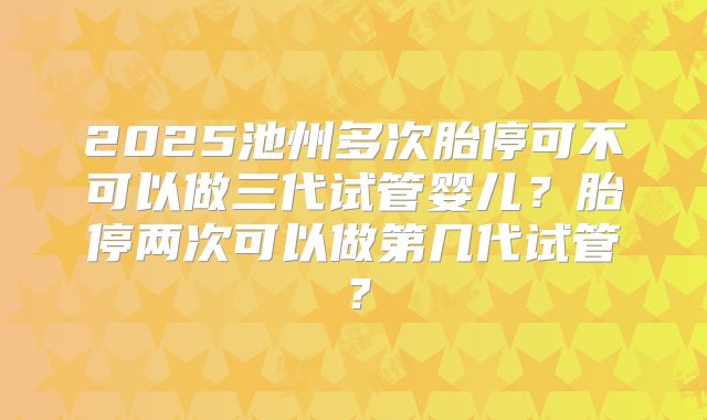 2025池州多次胎停可不可以做三代试管婴儿?胎停两次可以做第几代试管?