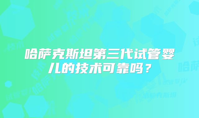 哈萨克斯坦第三代试管婴儿的技术可靠吗？
