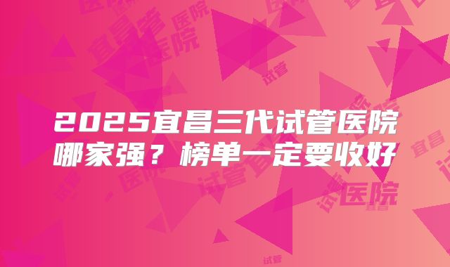 2025宜昌三代试管医院哪家强？榜单一定要收好