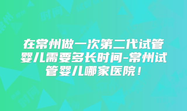 在常州做一次第二代试管婴儿需要多长时间-常州试管婴儿哪家医院!